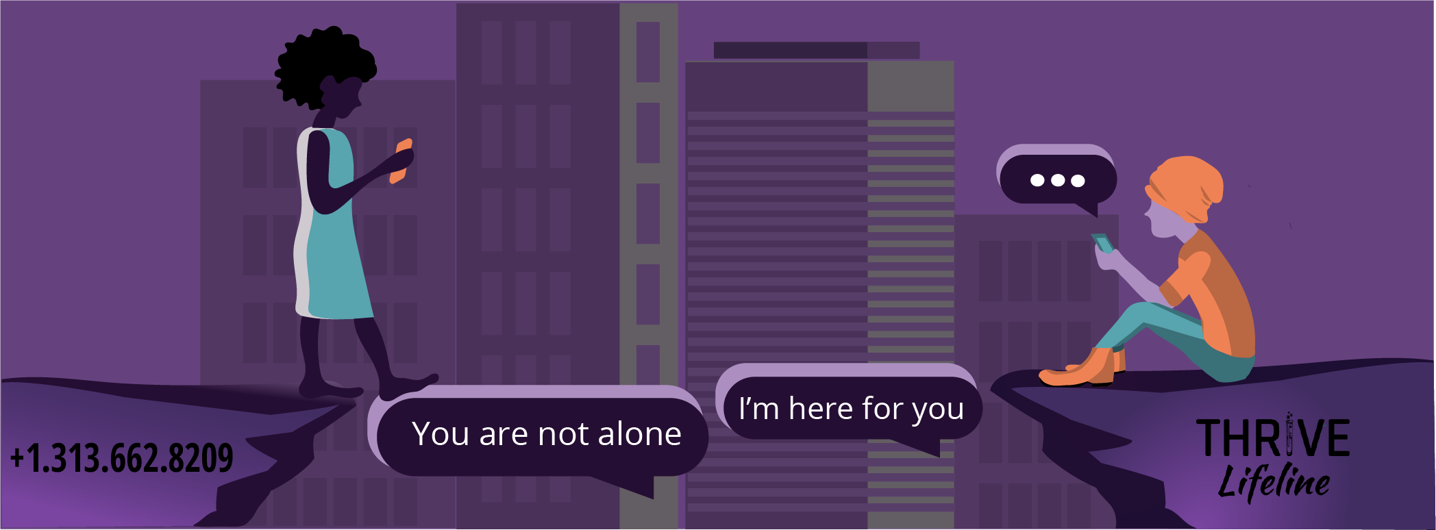 Two people are texting with buildings in the
background. The first person is walking on message bubbles toward another 
person. The first bubble says 'you are not alone.' 
The second bubble says 'I'm here for you.' 
The THRIVE Lifeline logo is in the corner with the phone 
number +1.313.662.8209.