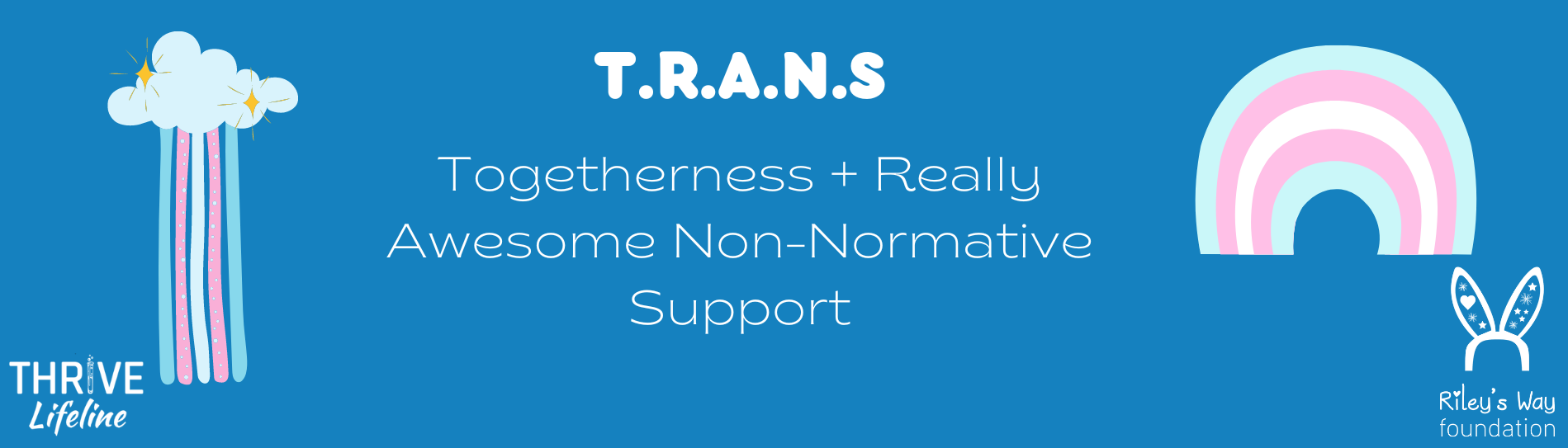 Text reads T.R.A.N.S Togetherness + Really 
Awesome Non-Normative Support. 
On the left hand side is a cloud with sparkles and water lines in the colors 
of the trans flag. 
On the right hand side is a rainbow with the colors of the trans flag. 
Below the rainbow is the THRIVE Lifeline logo.